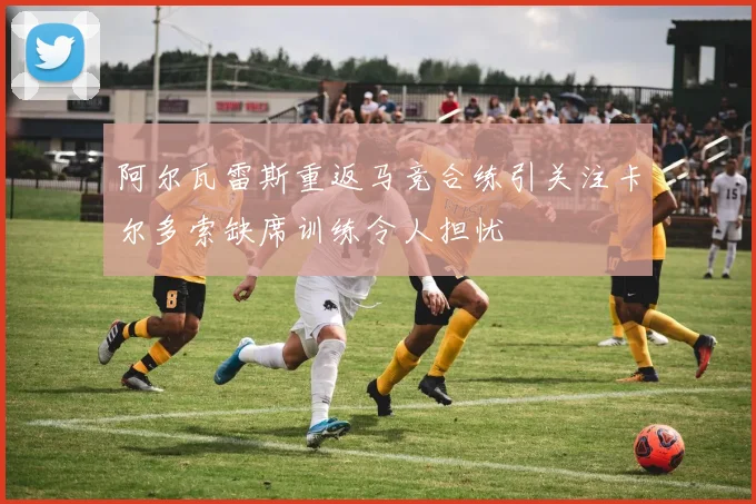 阿尔瓦雷斯重返马竞合练引关注卡尔多索缺席训练令人担忧