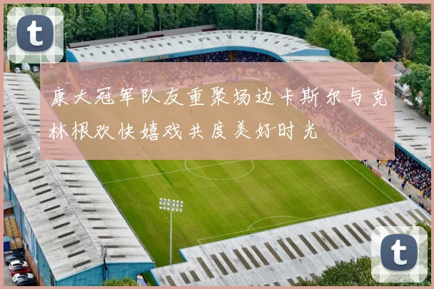 康大冠军队友重聚场边卡斯尔与克林根欢快嬉戏共度美好时光