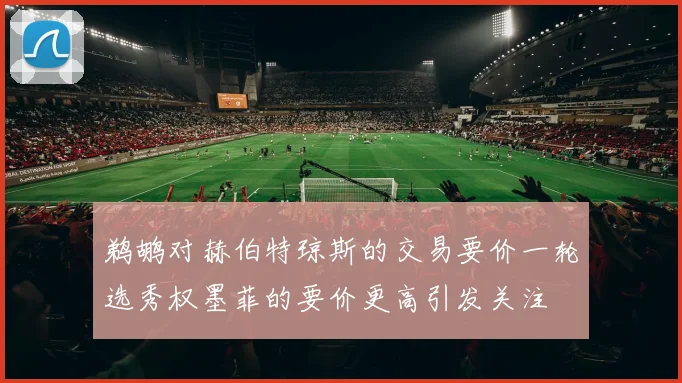 鹈鹕对赫伯特琼斯的交易要价一轮选秀权墨菲的要价更高引发关注