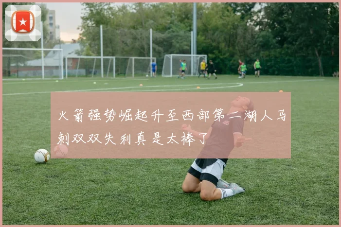 火箭强势崛起升至西部第二湖人马刺双双失利真是太棒了