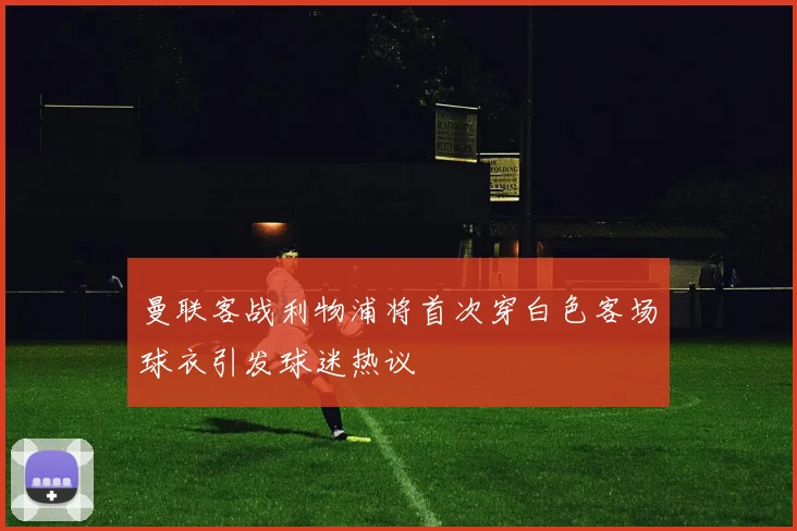 曼联客战利物浦将首次穿白色客场球衣引发球迷热议