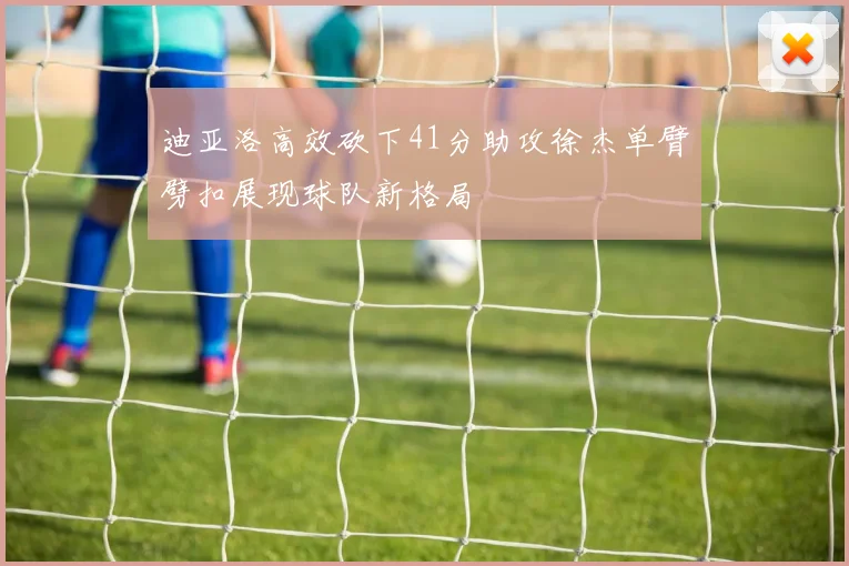 迪亚洛高效砍下41分助攻徐杰单臂劈扣展现球队新格局