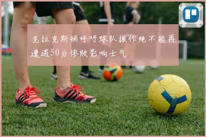 克拉克斯顿呼吁球队振作绝不能再遭遇50分惨败影响士气
