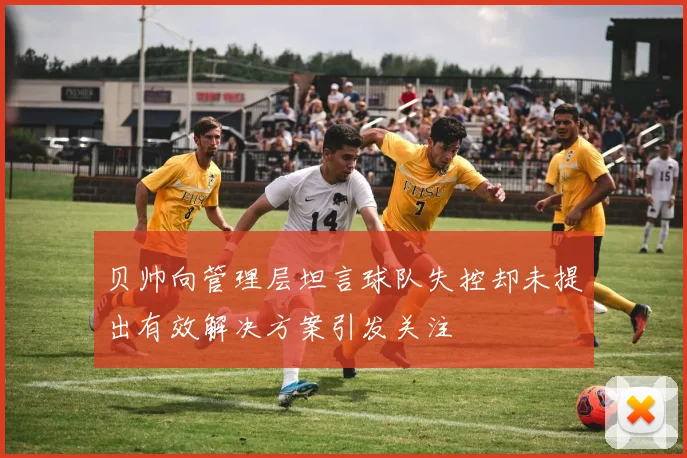 贝帅向管理层坦言球队失控却未提出有效解决方案引发关注