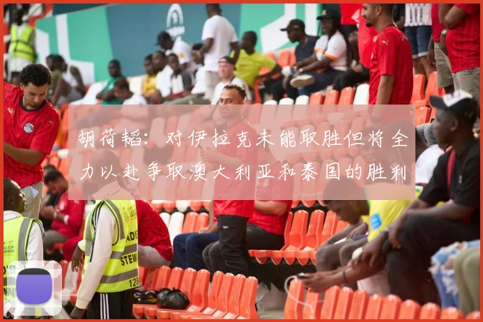 胡荷韬：对伊拉克未能取胜但将全力以赴争取澳大利亚和泰国的胜利