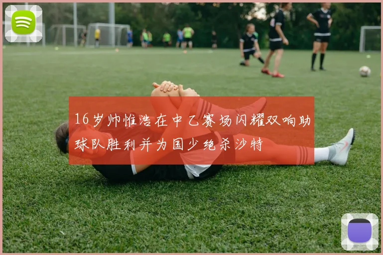 16岁帅惟浩在中乙赛场闪耀双响助球队胜利并为国少绝杀沙特