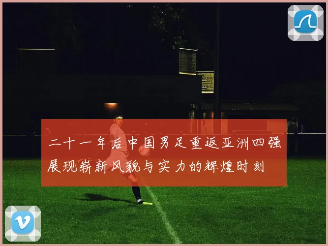 二十一年后中国男足重返亚洲四强展现崭新风貌与实力的辉煌时刻