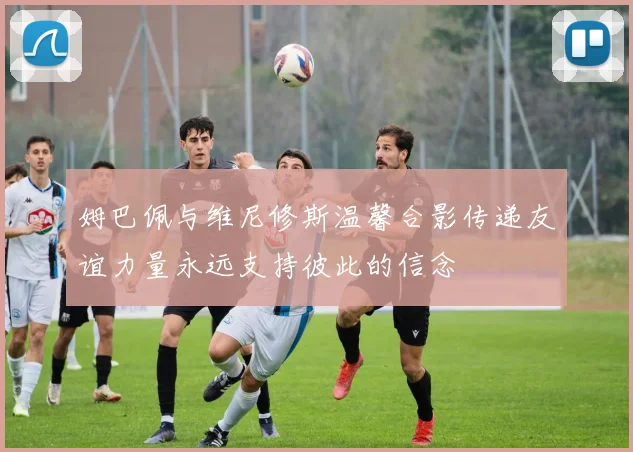 姆巴佩与维尼修斯温馨合影传递友谊力量永远支持彼此的信念