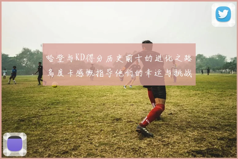 哈登与KD得分历史前十的进化之路乌度卡感慨指导他们的幸运与挑战