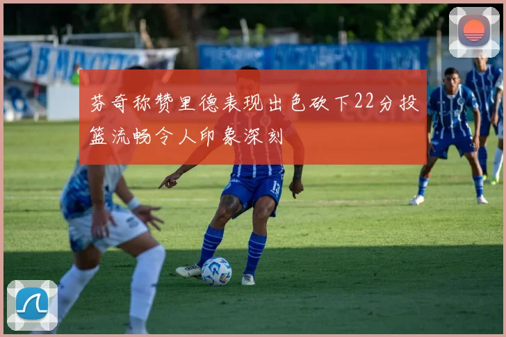 芬奇称赞里德表现出色砍下22分投篮流畅令人印象深刻