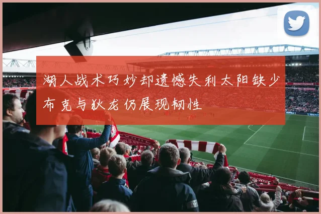 湖人战术巧妙却遗憾失利太阳缺少布克与狄龙仍展现韧性