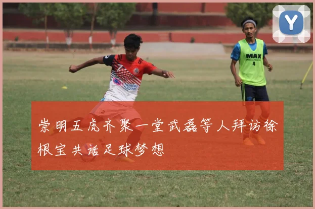 崇明五虎齐聚一堂武磊等人拜访徐根宝共话足球梦想
