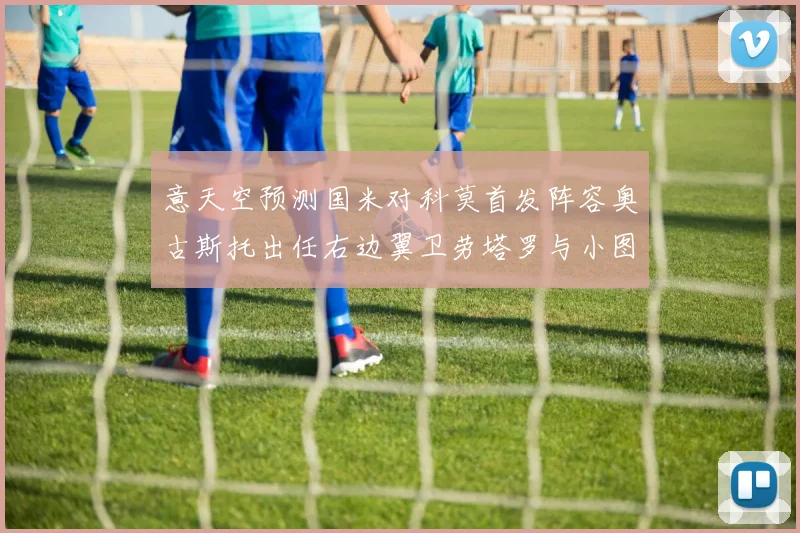 意天空预测国米对科莫首发阵容奥古斯托出任右边翼卫劳塔罗与小图搭档前锋