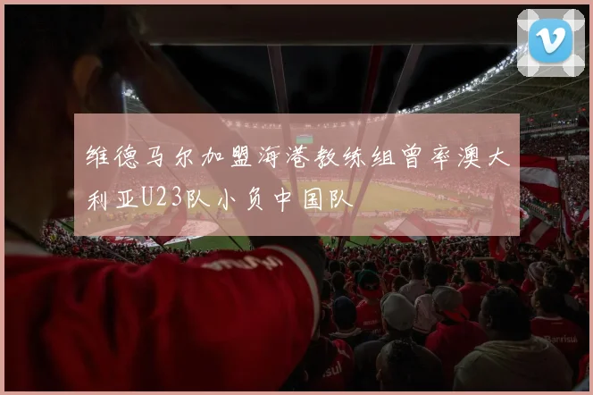 维德马尔加盟海港教练组曾率澳大利亚U23队小负中国队