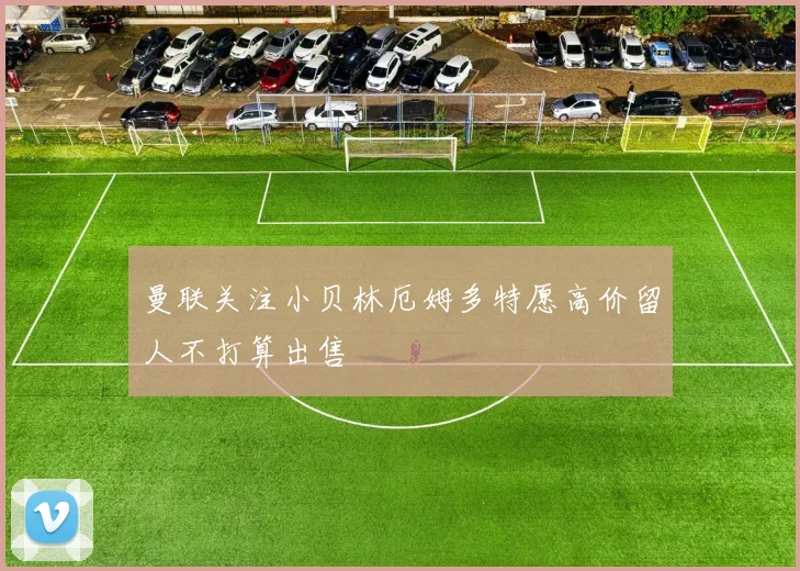 曼联关注小贝林厄姆多特愿高价留人不打算出售