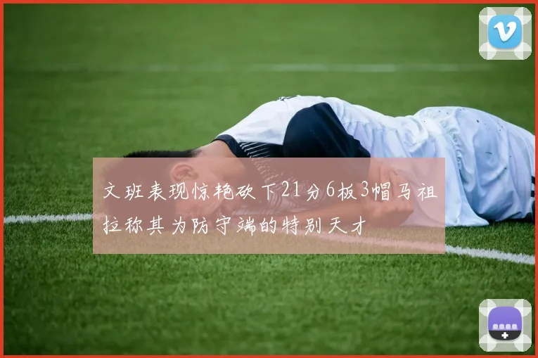 文班表现惊艳砍下21分6板3帽马祖拉称其为防守端的特别天才