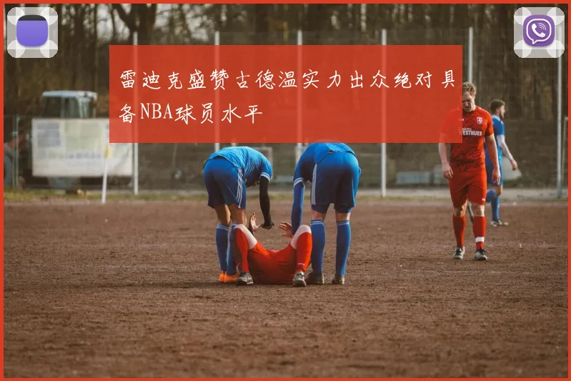 雷迪克盛赞古德温实力出众绝对具备NBA球员水平