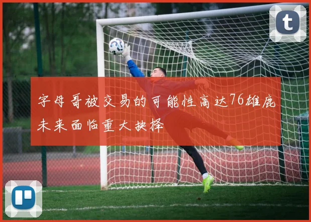 字母哥被交易的可能性高达76雄鹿未来面临重大抉择