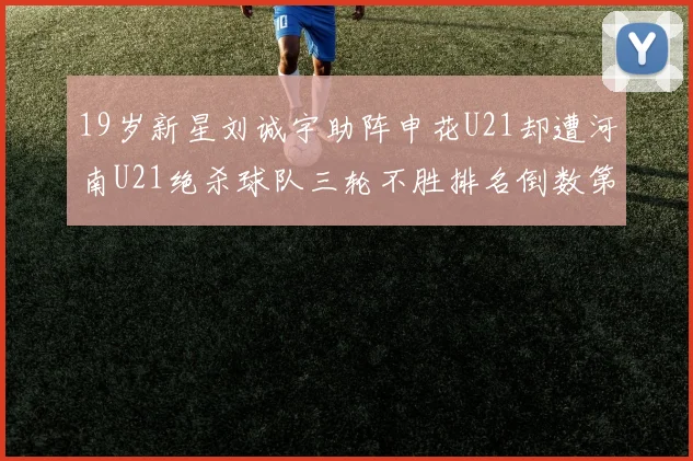 19岁新星刘诚宇助阵申花U21却遭河南U21绝杀球队三轮不胜排名倒数第二