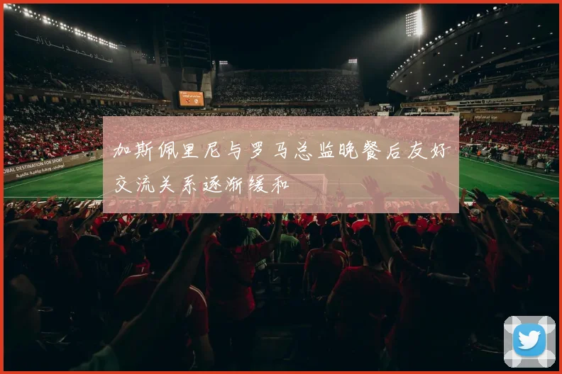 加斯佩里尼与罗马总监晚餐后友好交流关系逐渐缓和