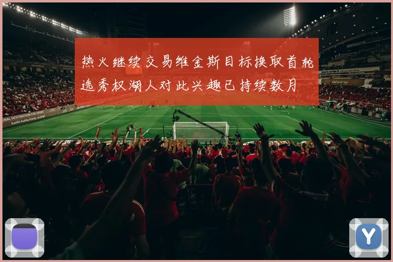 热火继续交易维金斯目标换取首轮选秀权湖人对此兴趣已持续数月