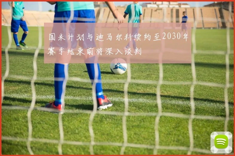 国米计划与迪马尔科续约至2030年赛季结束前将深入谈判