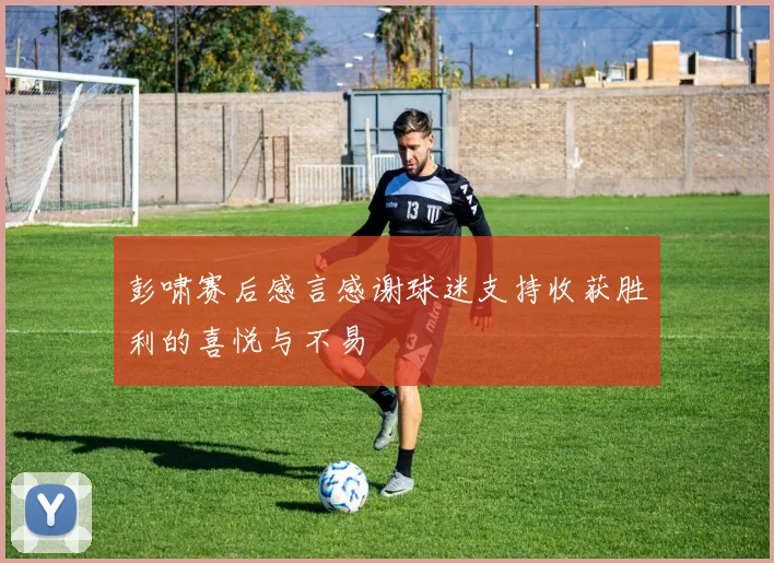 彭啸赛后感言感谢球迷支持收获胜利的喜悦与不易