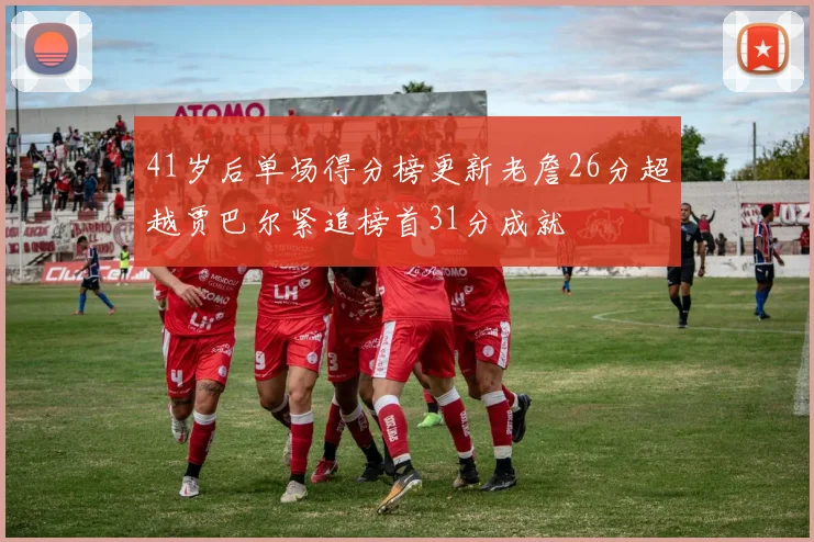 41岁后单场得分榜更新老詹26分超越贾巴尔紧追榜首31分成就