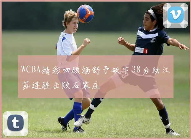 WCBA精彩回顾杨舒予砍下38分助江苏连胜击败石家庄